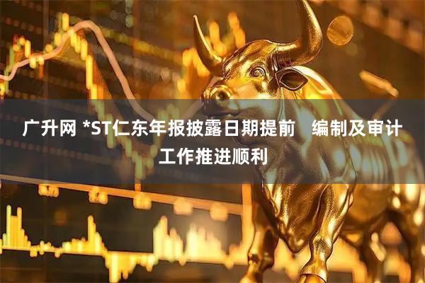 广升网 *ST仁东年报披露日期提前   编制及审计工作推进顺利