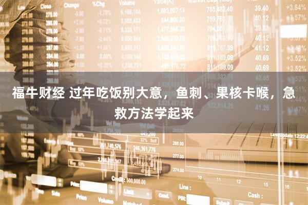 福牛财经 过年吃饭别大意，鱼刺、果核卡喉，急救方法学起来