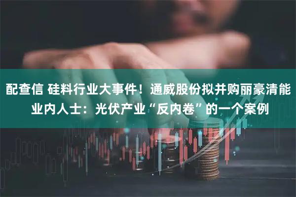 配查信 硅料行业大事件！通威股份拟并购丽豪清能 业内人士：光伏产业“反内卷”的一个案例
