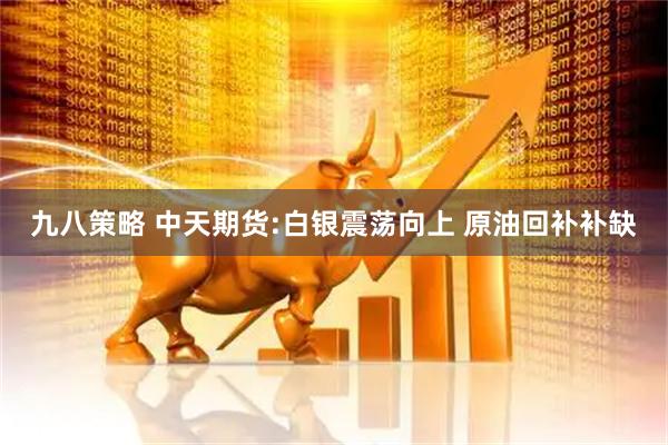 九八策略 中天期货:白银震荡向上 原油回补补缺
