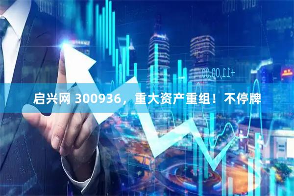 启兴网 300936，重大资产重组！不停牌