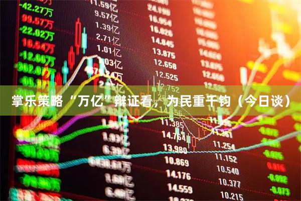 掌乐策略 “万亿”辩证看，为民重千钧（今日谈）
