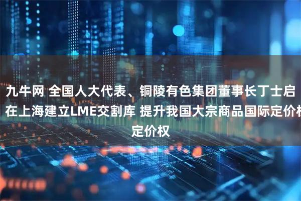 九牛网 全国人大代表、铜陵有色集团董事长丁士启：在上海建立LME交割库 提升我国大宗商品国际定价权