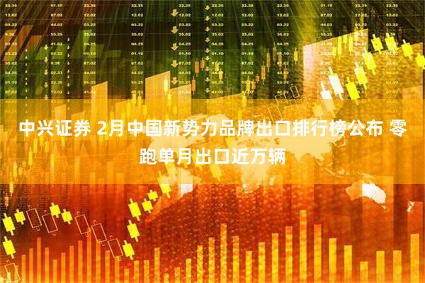 中兴证券 2月中国新势力品牌出口排行榜公布 零跑单月出口近万辆