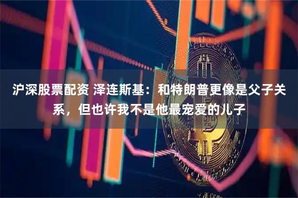 沪深股票配资 泽连斯基：和特朗普更像是父子关系，但也许我不是他最宠爱的儿子