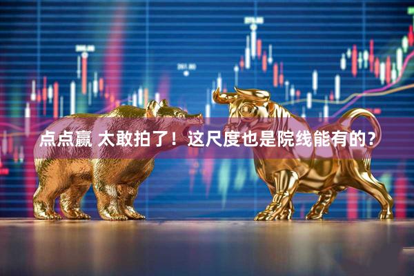 点点赢 太敢拍了！这尺度也是院线能有的？