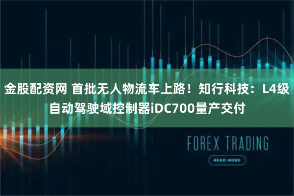 金股配资网 首批无人物流车上路！知行科技：L4级自动驾驶域控制器iDC700量产交付