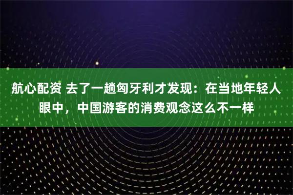航心配资 去了一趟匈牙利才发现：在当地年轻人眼中，中国游客的消费观念这么不一样