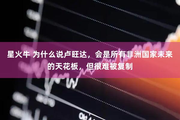 星火牛 为什么说卢旺达，会是所有非洲国家未来的天花板，但很难被复制