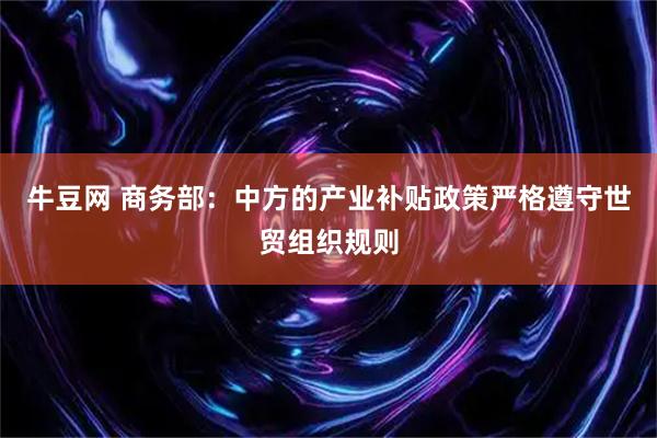 牛豆网 商务部：中方的产业补贴政策严格遵守世贸组织规则