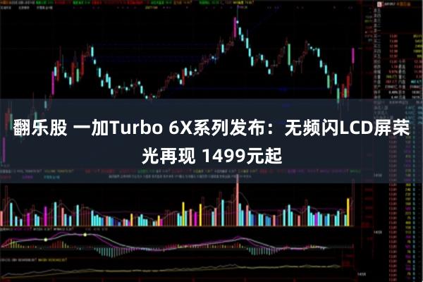 翻乐股 一加Turbo 6X系列发布：无频闪LCD屏荣光再现 1499元起