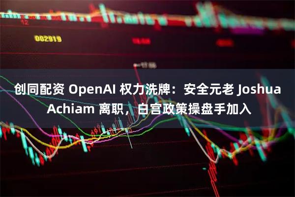 创同配资 OpenAI 权力洗牌：安全元老 Joshua Achiam 离职，白宫政策操盘手加入
